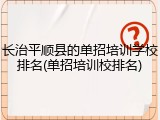 长治平顺县的单招培训学校排名(单招培训校排名)
