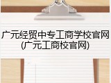 广元经贸中专工商学校官网(广元工商校官网)