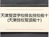 天津复读学校排名技校前十(天津技校复读前十)