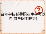 自考学校辅导职业中学可以吗(自考职中辅导)