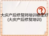 大庆产后修复师培训哪里好(大庆产后修复培训)