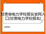 甘肃省电力学校报名官网入口(甘肃电力学校报名)