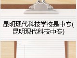 昆明现代科技学校是中专(昆明现代科技中专)
