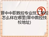 晋中中职数控专业技工学校怎么样在哪里(晋中数控技校地址)