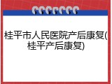 桂平市人民医院产后康复(桂平产后康复)