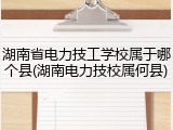 湖南省电力技工学校属于哪个县(湖南电力技校属何县)
