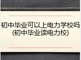 初中毕业可以上电力学校吗(初中毕业读电力校)