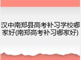 汉中南郑县高考补习学校哪家好(南郑高考补习哪家好)