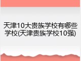天津10大贵族学校有哪些学校(天津贵族学校10强)