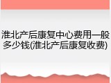 淮北产后康复中心费用一般多少钱(淮北产后康复收费)