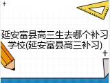 延安富县高三生去哪个补习学校(延安富县高三补习)