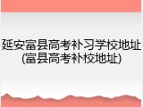 延安富县高考补习学校地址(富县高考补校地址)