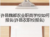 许昌魏都农业职高学校如何报名(许昌农职校报名)