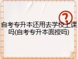 自考专升本还用去学校上课吗(自考专升本面授吗)
