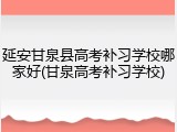延安甘泉县高考补习学校哪家好(甘泉高考补习学校)