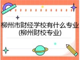 柳州市财经学校有什么专业(柳州财校专业)