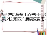 湘西产后康复中心费用一般多少钱(湘西产后康复费用)
