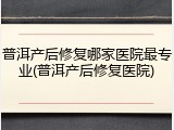 普洱产后修复哪家医院最专业(普洱产后修复医院)