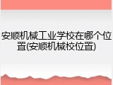 安顺机械工业学校在哪个位置(安顺机械校位置)