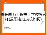 贵阳电力工程技工学校怎么样(贵阳电力技校如何)