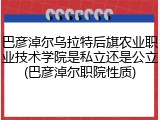 巴彦淖尔乌拉特后旗农业职业技术学院是私立还是公立(巴彦淖尔职院性质)