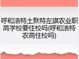 呼和浩特土默特左旗农业职高学校要住校吗(呼和浩特农高住校吗)