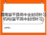 渭南富平县高中全封闭补习机构(富平高中封闭补习)