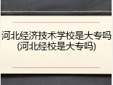 河北经济技术学校是大专吗(河北经校是大专吗)