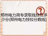 郑州电力高专录取线技校多少分(郑州电力技校分数线)