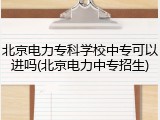 北京电力专科学校中专可以进吗(北京电力中专招生)