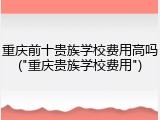 重庆前十贵族学校费用高吗("重庆贵族学校费用")