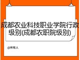 成都农业科技职业学院行政级别(成都农职院级别)
