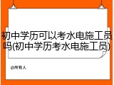 初中学历可以考水电施工员吗(初中学历考水电施工员)