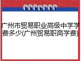 广州市贸易职业高级中学学费多少(广州贸易职高学费)