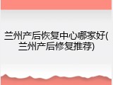兰州产后恢复中心哪家好(兰州产后修复推荐)