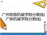 广州铁路机械学院分数线(广铁机械学院分数线)