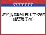 财经贸易职业技术学校(财经贸易职校)