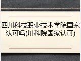 四川科技职业技术学院国家认可吗(川科院国家认可)