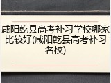 咸阳乾县高考补习学校哪家比较好(咸阳乾县高考补习名校)