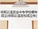 岳阳云溪农业中专学校哪年成立(岳阳云溪农校成立年)