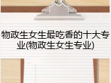 物政生女生最吃香的十大专业(物政生女生专业)