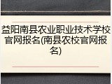 益阳南县农业职业技术学校官网报名(南县农校官网报名)