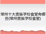 常州十大贵族学校食堂有哪些(常州贵族学校食堂)