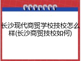 长沙现代商贸学校技校怎么样(长沙商贸技校如何)