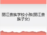 丽江贵族学校小孩(丽江贵族子女)