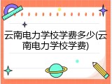 云南电力学校学费多少(云南电力学校学费)