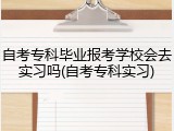 自考专科毕业报考学校会去实习吗(自考专科实习)