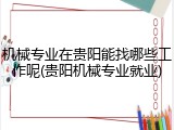 机械专业在贵阳能找哪些工作呢(贵阳机械专业就业)