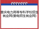 重庆电力高等专科学校招生就业网(重电招生就业网)