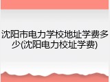 沈阳市电力学校地址学费多少(沈阳电力校址学费)
